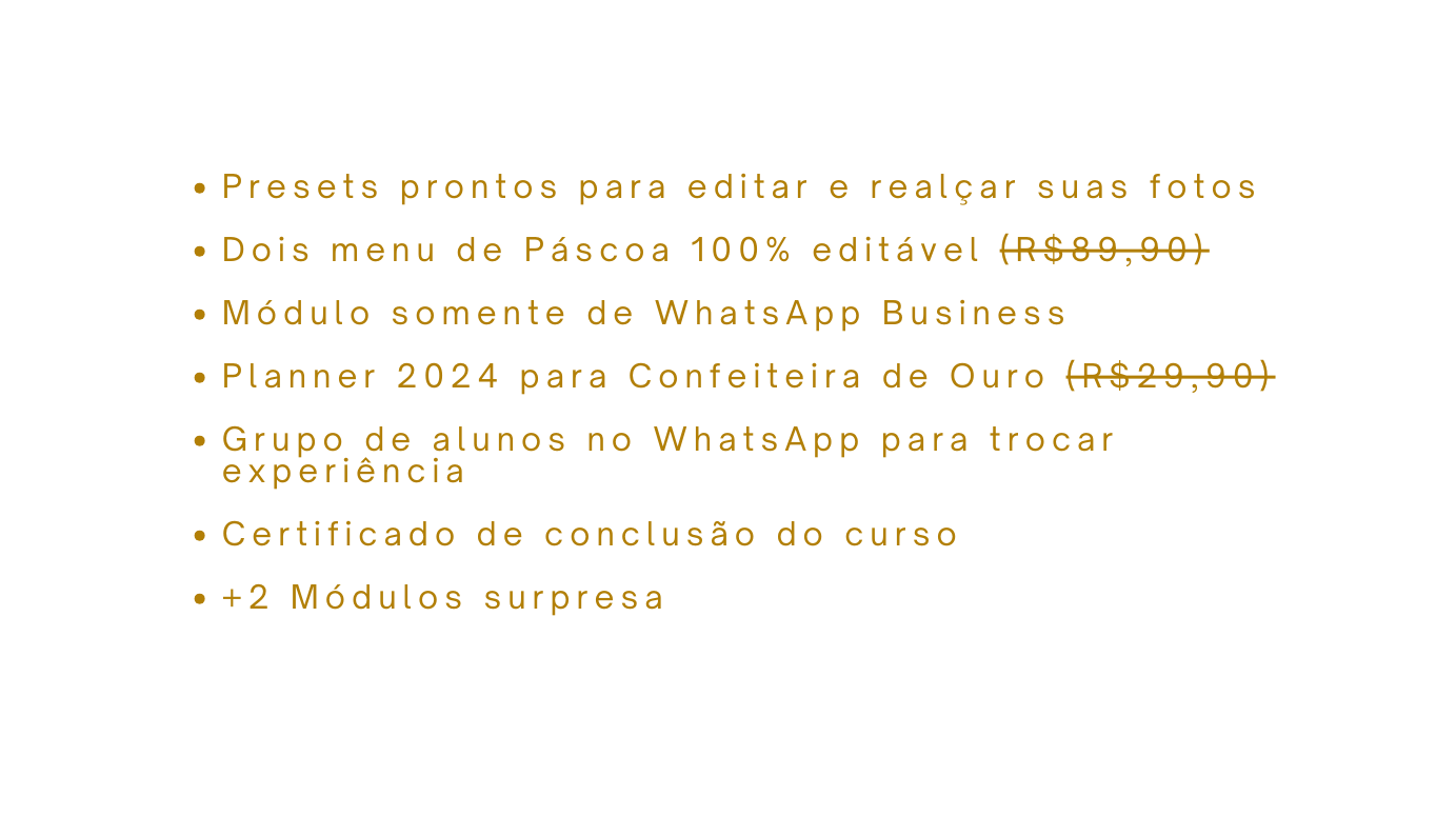 Presets prontos para editar e realçar suas fotos Dois menu de Páscoa 100 editável R 89 90 Módulo somente de WhatsApp Business Planner 2024 para Confeiteira de Ouro R 29 90 Grupo de alunos no WhatsApp para trocar experiência Certificado de conclusão do curso 2 Módulos surpresa